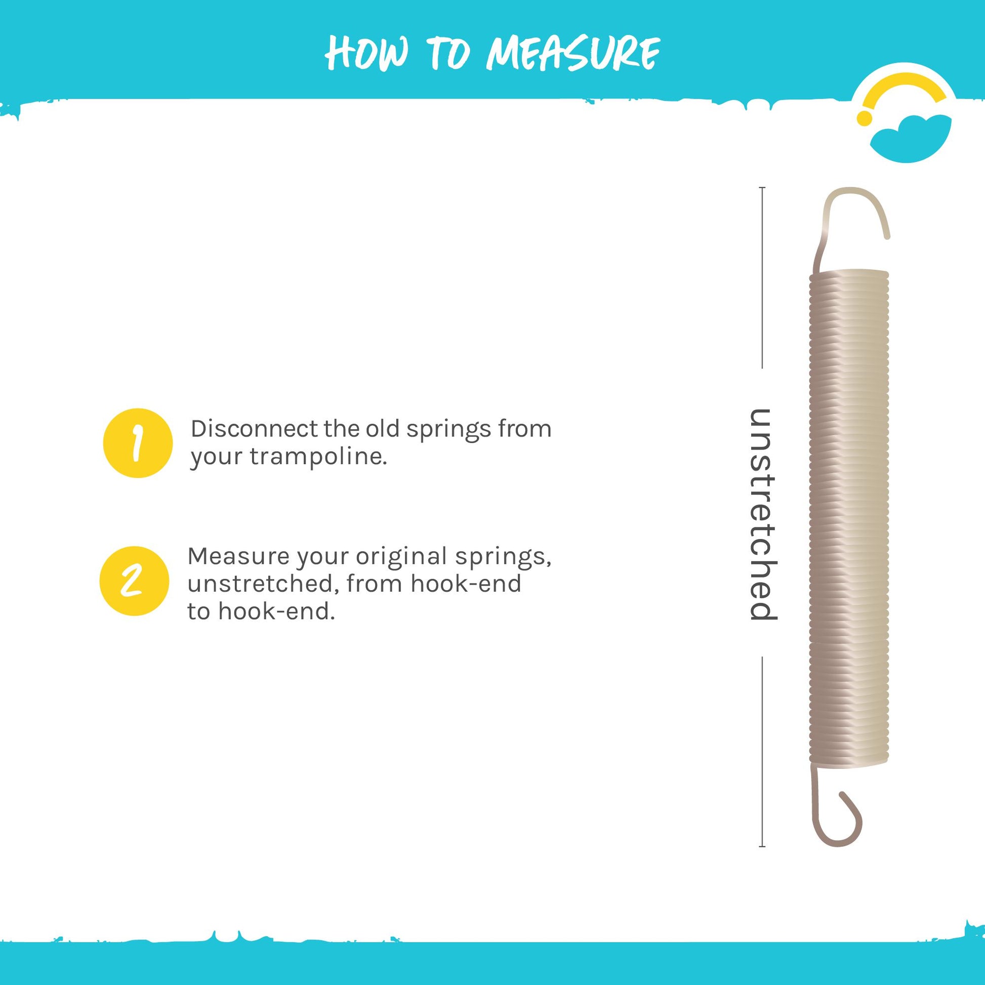 How to Measure: 1-Disconnect the old springs from your trampoline. 2-Measure your original springs, unstretched, from, from hook-end to hook-end.