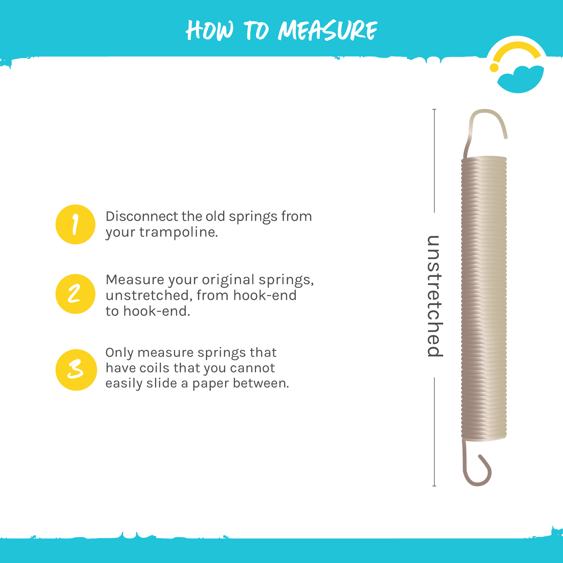 How to Measure:  1-Disconnect the old springs from your trampoline.  2-Measure your original springs, unstretched, from hook-end to hook-end.  3-Only measure springs that have coils that you cannot easily slide a paper between.  