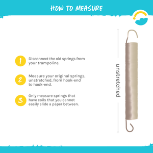 How to Measure:  1-Disconnect the old springs from your trampoline.  2-Measure your original springs, unstretched, from hook-end to hook-end.  3-Only measure springs that have coils that you cannot easily slide a paper between.  