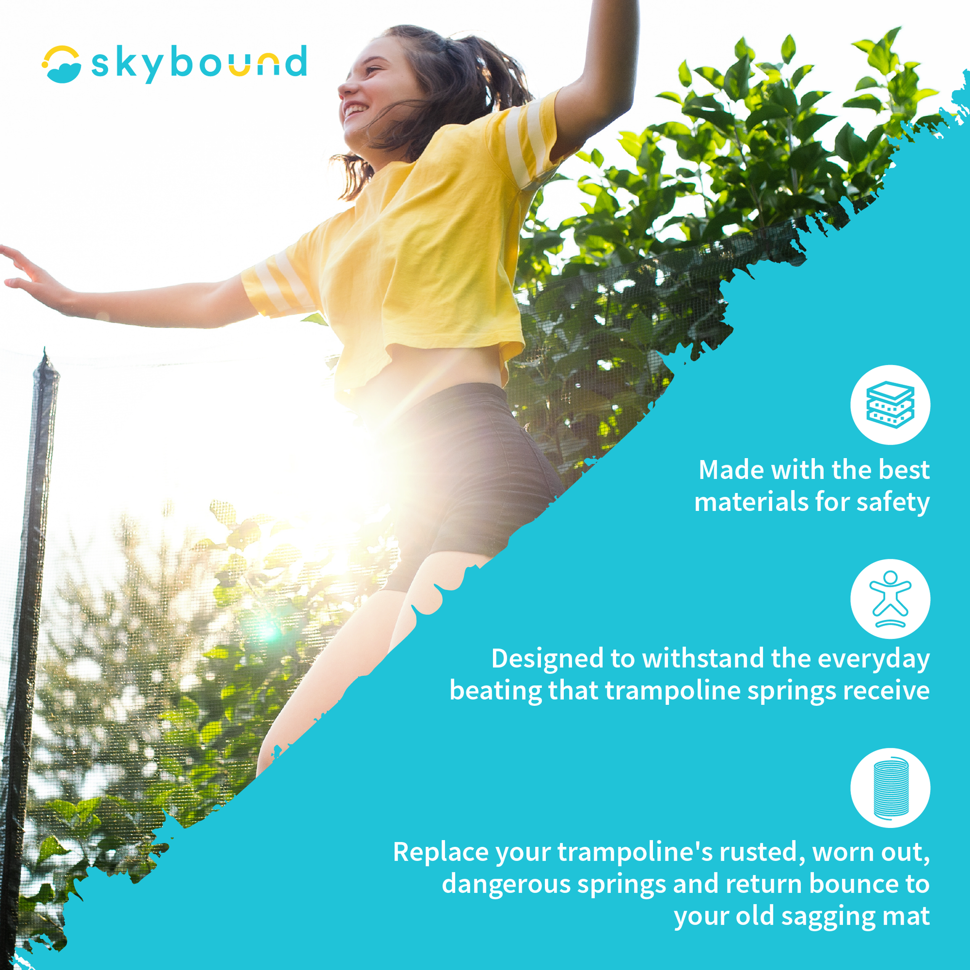 SkyBound: SkyBound products are Made with the best materials for safety. Designed to withstand the everyday beating that trampoline springs receive. Replace your trampoline's rusted, worn out, dangerous springs and return bounce to your old sagging mat.  