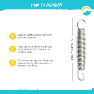 How to Measure: 1-Disconnect the old springs from your trampoline. 2-Measure your original springs, unstretched, from, from hook-end to hook-end.  3-Only measure springs that you cannot easily slide a paper in between the coils.  